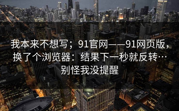 我本来不想写；91官网——91网页版，换了个浏览器：结果下一秒就反转…别怪我没提醒