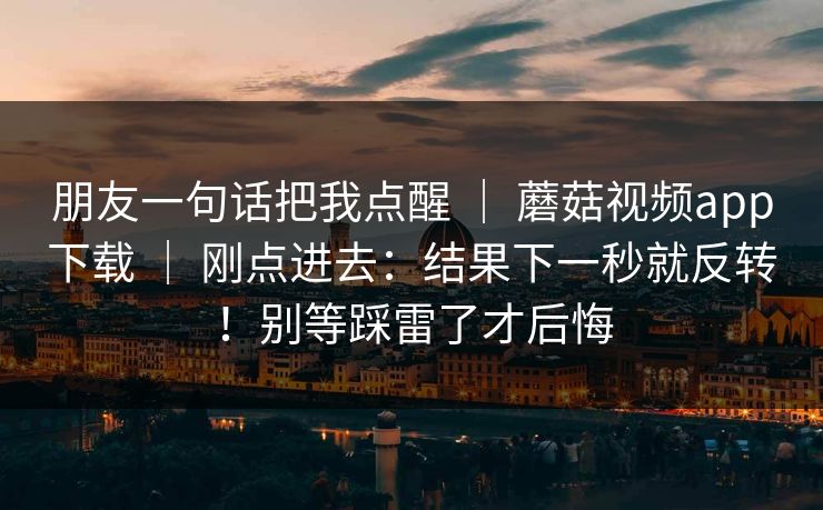 朋友一句话把我点醒 ｜ 蘑菇视频app下载 ｜ 刚点进去：结果下一秒就反转！别等踩雷了才后悔