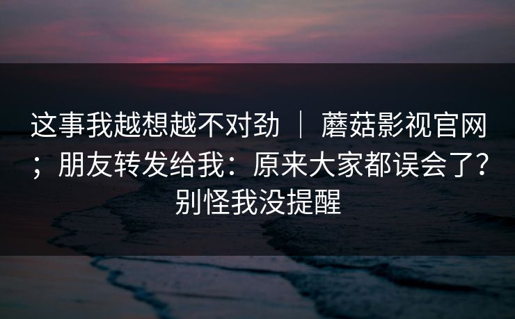 这事我越想越不对劲 ｜ 蘑菇影视官网；朋友转发给我：原来大家都误会了？别怪我没提醒