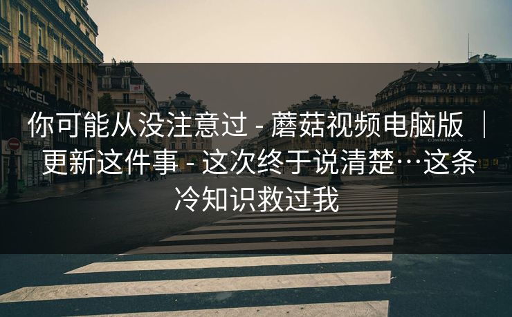 你可能从没注意过 - 蘑菇视频电脑版 | 更新这件事 - 这次终于说清楚…这条冷知识救过我 你可能从没注意过 - 蘑菇视频电脑版 | 更新这件事 - 这次终于说清楚…这条冷知识救过我