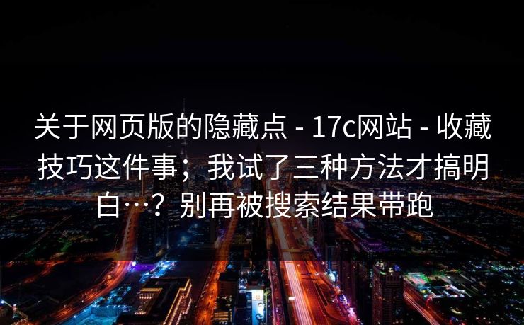 关于网页版的隐藏点 - 17c网站 - 收藏技巧这件事；我试了三种方法才搞明白…？别再被搜索结果带跑
