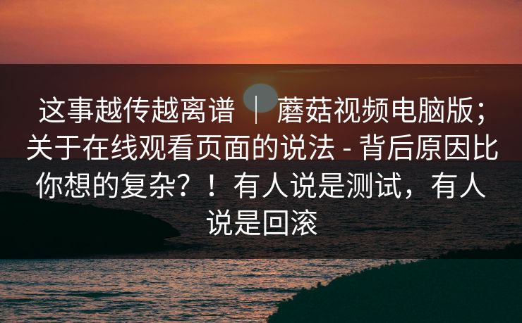 这事越传越离谱 ｜ 蘑菇视频电脑版；关于在线观看页面的说法 - 背后原因比你想的复杂？！有人说是测试，有人说是回滚