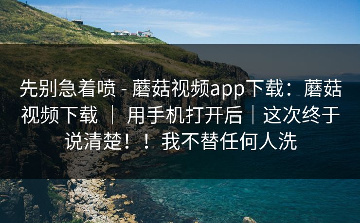 先别急着喷 - 蘑菇视频app下载：蘑菇视频下载 ｜ 用手机打开后｜这次终于说清楚！！我不替任何人洗