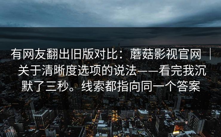 有网友翻出旧版对比：蘑菇影视官网 ｜ 关于清晰度选项的说法——看完我沉默了三秒。线索都指向同一个答案