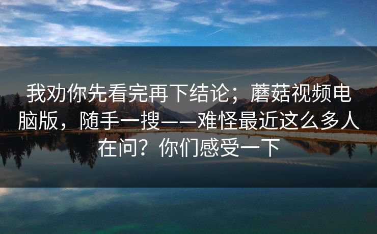 我劝你先看完再下结论；蘑菇视频电脑版，随手一搜——难怪最近这么多人在问？你们感受一下