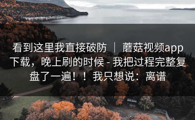 看到这里我直接破防 ｜ 蘑菇视频app下载，晚上刷的时候 - 我把过程完整复盘了一遍！！我只想说：离谱