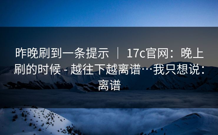 昨晚刷到一条提示 | 17c官网:晚上刷的时候 - 越往下越离谱…我只想说:离谱 昨晚刷到一条提示 | 17c官网:晚上刷的时候 - 越往下越离谱…我只想说:离谱