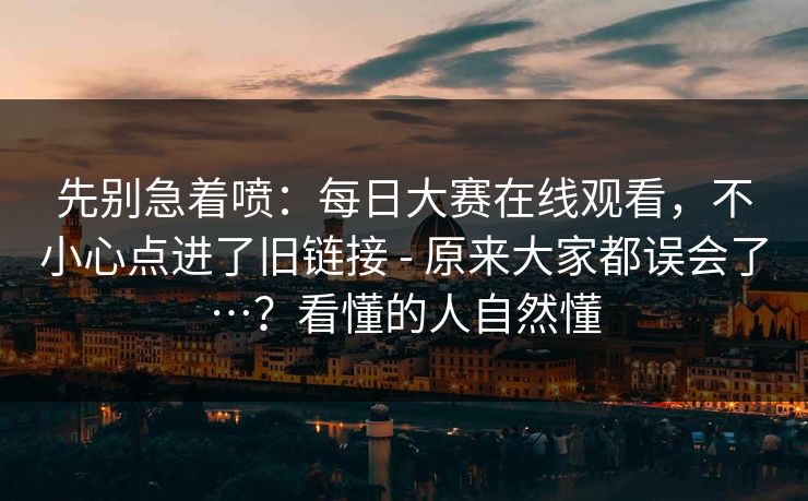 先别急着喷：每日大赛在线观看，不小心点进了旧链接 - 原来大家都误会了…？看懂的人自然懂
