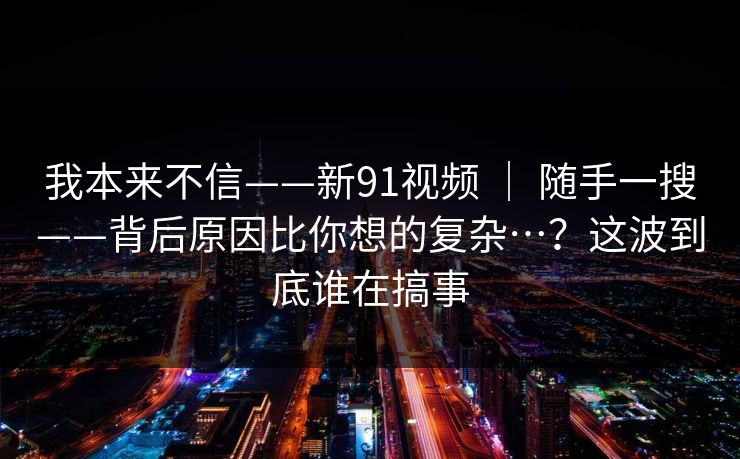 我本来不信——新91视频 ｜ 随手一搜——背后原因比你想的复杂…？这波到底谁在搞事
