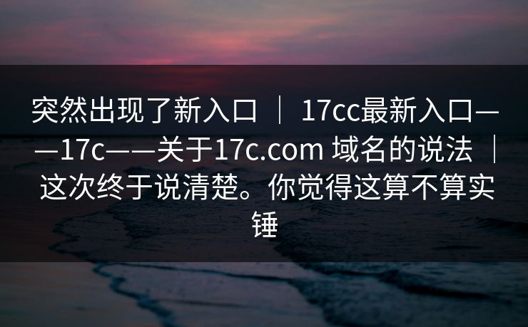 突然出现了新入口 ｜ 17cc最新入口——17c——关于17c.com 域名的说法 ｜ 这次终于说清楚。你觉得这算不算实锤