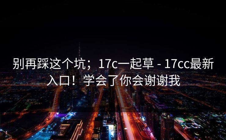 别再踩这个坑；17c一起草 - 17cc最新入口！学会了你会谢谢我
