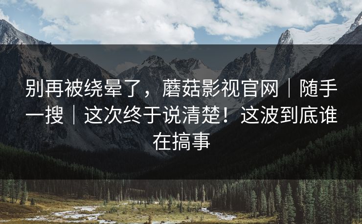 别再被绕晕了，蘑菇影视官网｜随手一搜｜这次终于说清楚！这波到底谁在搞事
