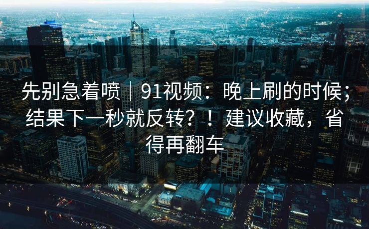 先别急着喷｜91视频：晚上刷的时候；结果下一秒就反转？！建议收藏，省得再翻车