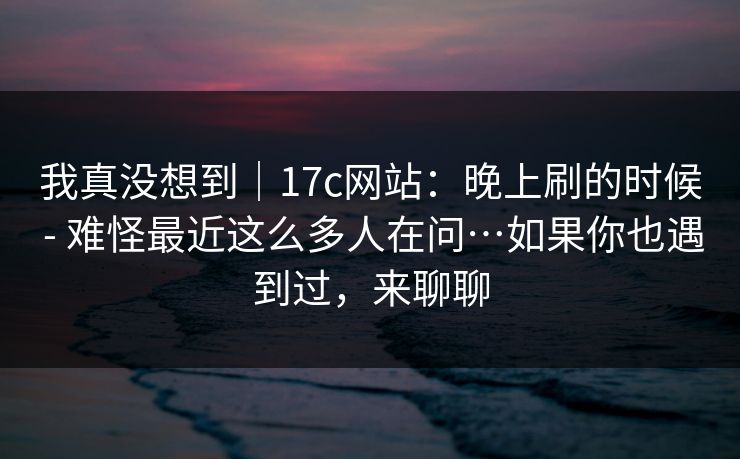 我真没想到｜17c网站：晚上刷的时候 - 难怪最近这么多人在问…如果你也遇到过，来聊聊