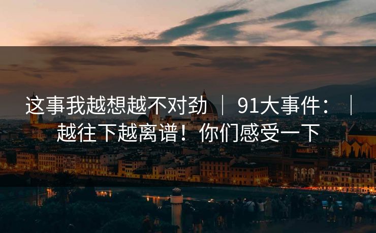 这事我越想越不对劲 ｜ 91大事件：｜越往下越离谱！你们感受一下