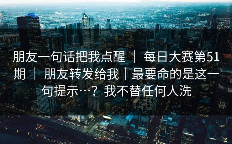 朋友一句话把我点醒 ｜ 每日大赛第51期 ｜ 朋友转发给我｜最要命的是这一句提示…？我不替任何人洗