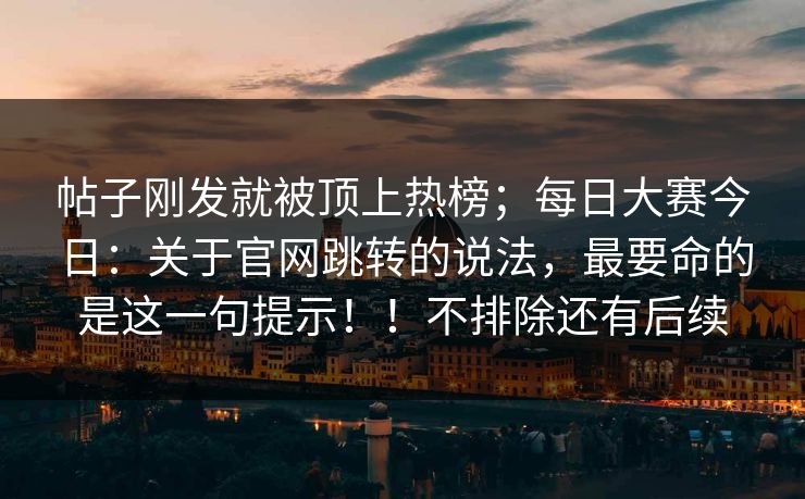 帖子刚发就被顶上热榜；每日大赛今日：关于官网跳转的说法，最要命的是这一句提示！！不排除还有后续