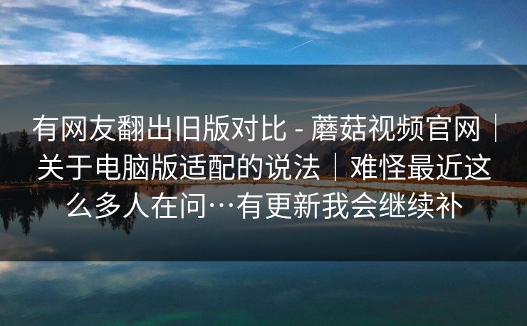 有网友翻出旧版对比 - 蘑菇视频官网｜关于电脑版适配的说法｜难怪最近这么多人在问…有更新我会继续补