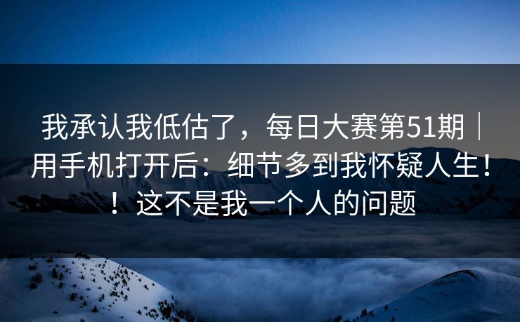 我承认我低估了,每日大赛第51期|用手机打开后:细节多到我怀疑人生!!这不是我一个人的问题 我承认我低估了,每日大赛第51期|用手机打开后:细节多到我怀疑人生!!这不是我一个人的问题