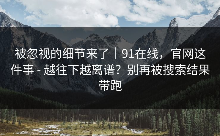 被忽视的细节来了|91在线,官网这件事 - 越往下越离谱?别再被搜索结果带跑 被忽视的细节来了|91在线,官网这件事 - 越往下越离谱?别再被搜索结果带跑