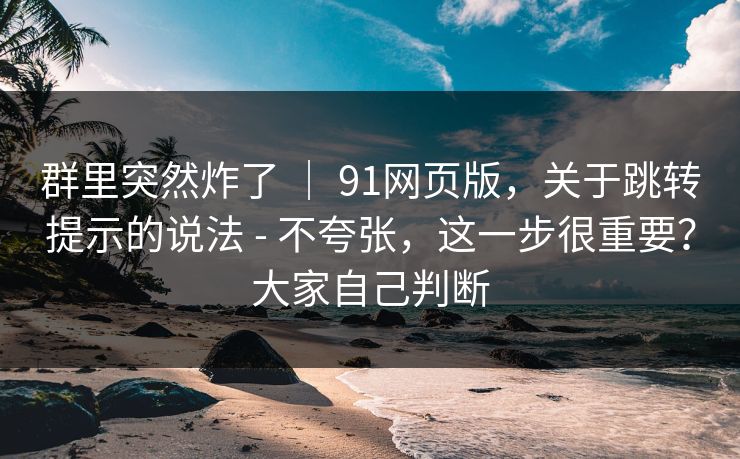 群里突然炸了 ｜ 91网页版，关于跳转提示的说法 - 不夸张，这一步很重要？大家自己判断