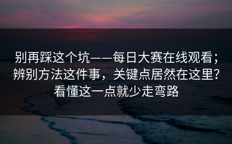 别再踩这个坑——每日大赛在线观看；辨别方法这件事，关键点居然在这里？看懂这一点就少走弯路