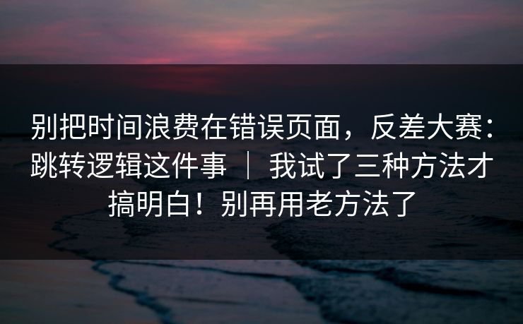 别把时间浪费在错误页面，反差大赛：跳转逻辑这件事 ｜ 我试了三种方法才搞明白！别再用老方法了