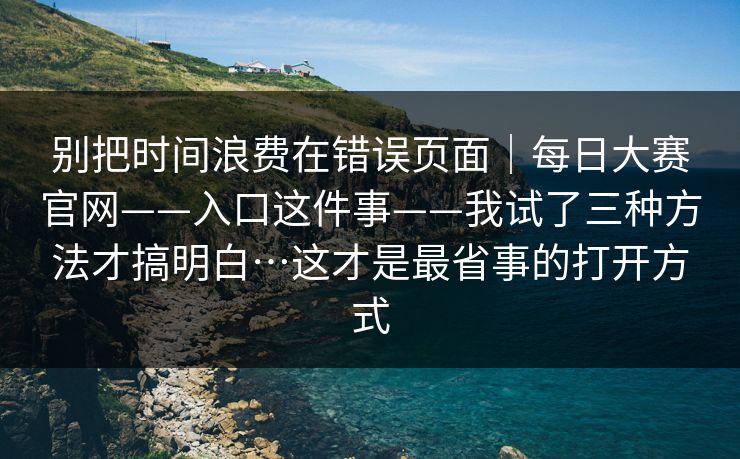 别把时间浪费在错误页面｜每日大赛官网——入口这件事——我试了三种方法才搞明白…这才是最省事的打开方式
