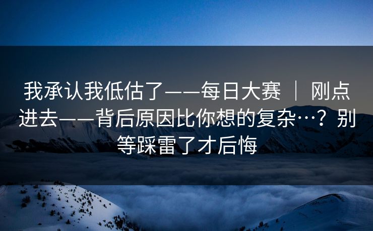 我承认我低估了——每日大赛 ｜ 刚点进去——背后原因比你想的复杂…？别等踩雷了才后悔