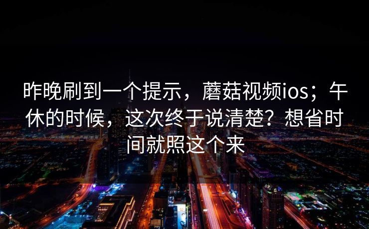昨晚刷到一个提示,蘑菇视频ios;午休的时候,这次终于说清楚?想省时间就照这个来 昨晚刷到一个提示,蘑菇视频ios;午休的时候,这次终于说清楚?想省时间就照这个来