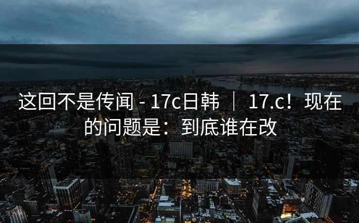 这回不是传闻 - 17c日韩 ｜ 17.c！现在的问题是：到底谁在改