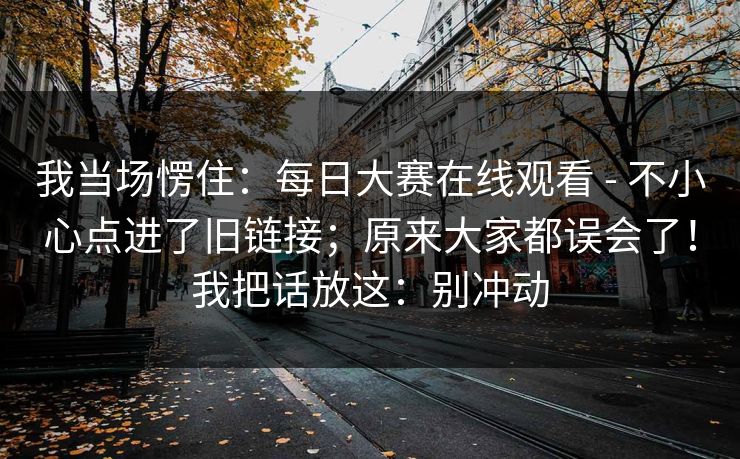 我当场愣住：每日大赛在线观看 - 不小心点进了旧链接；原来大家都误会了！我把话放这：别冲动