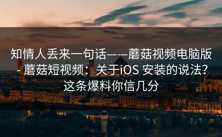 知情人丢来一句话——蘑菇视频电脑版 - 蘑菇短视频：关于iOS 安装的说法？这条爆料你信几分