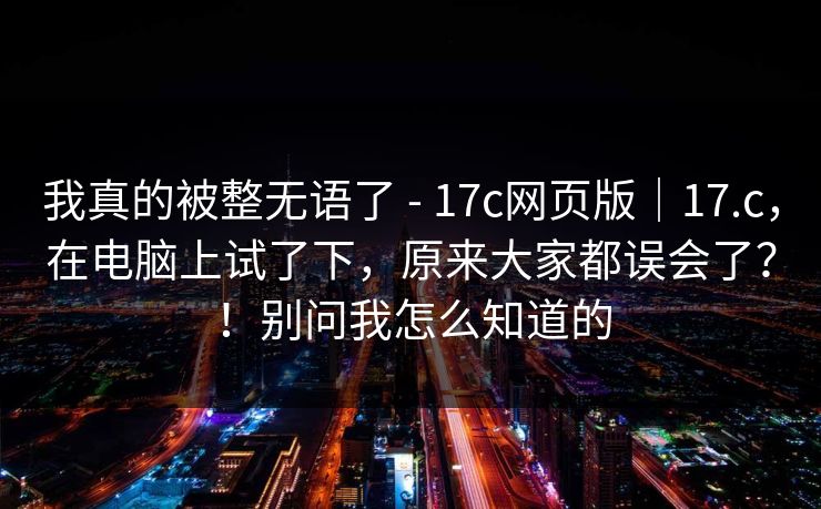 我真的被整无语了 - 17c网页版｜17.c，在电脑上试了下，原来大家都误会了？！别问我怎么知道的