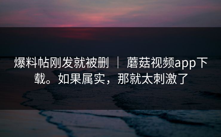 爆料帖刚发就被删 | 蘑菇视频app下载。如果属实,那就太刺激了 爆料帖刚发就被删 | 蘑菇视频app下载。如果属实,那就太刺激了