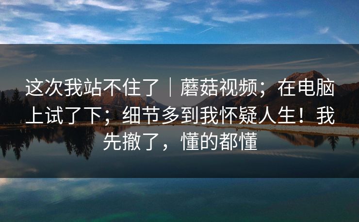 这次我站不住了|蘑菇视频;在电脑上试了下;细节多到我怀疑人生!我先撤了,懂的都懂 这次我站不住了|蘑菇视频;在电脑上试了下;细节多到我怀疑人生!我先撤了,懂的都懂