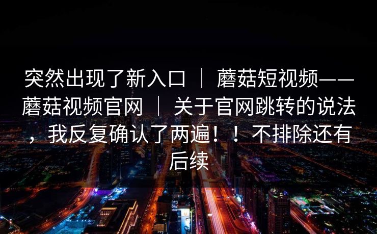 突然出现了新入口 | 蘑菇短视频——蘑菇视频官网 | 关于官网跳转的说法,我反复确认了两遍!!不排除还有后续 突然出现了新入口 | 蘑菇短视频——蘑菇视频官网 | 关于官网跳转的说法,我反复确认了两遍!!不排除还有后续