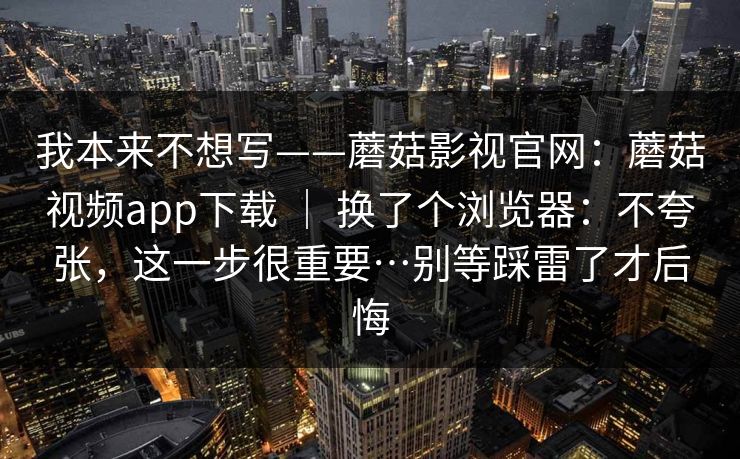 我本来不想写——蘑菇影视官网：蘑菇视频app下载 ｜ 换了个浏览器：不夸张，这一步很重要…别等踩雷了才后悔