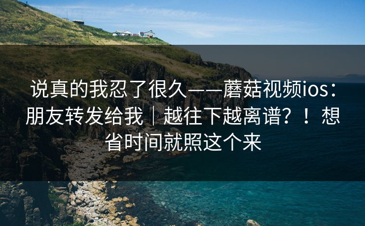 说真的我忍了很久——蘑菇视频ios:朋友转发给我|越往下越离谱?!想省时间就照这个来 说真的我忍了很久——蘑菇视频ios:朋友转发给我|越往下越离谱?!想省时间就照这个来