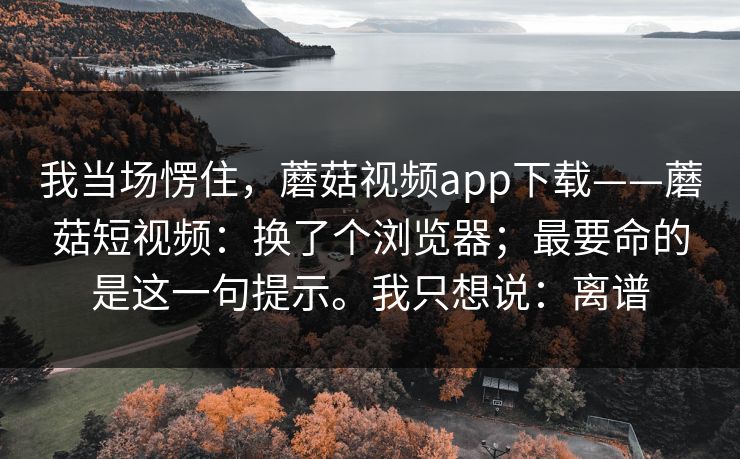 我当场愣住,蘑菇视频app下载——蘑菇短视频:换了个浏览器;最要命的是这一句提示。我只想说:离谱 我当场愣住,蘑菇视频app下载——蘑菇短视频:换了个浏览器;最要命的是这一句提示。我只想说:离谱