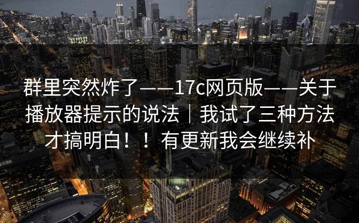 群里突然炸了——17c网页版——关于播放器提示的说法|我试了三种方法才搞明白!!有更新我会继续补 群里突然炸了——17c网页版——关于播放器提示的说法|我试了三种方法才搞明白!!有更新我会继续补