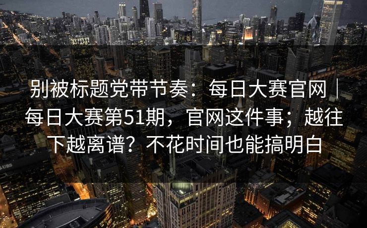 别被标题党带节奏:每日大赛官网|每日大赛第51期,官网这件事;越往下越离谱?不花时间也能搞明白 别被标题党带节奏:每日大赛官网|每日大赛第51期,官网这件事;越往下越离谱?不花时间也能搞明白