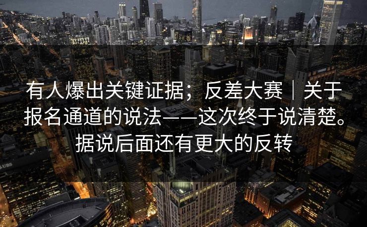 有人爆出关键证据;反差大赛|关于报名通道的说法——这次终于说清楚。据说后面还有更大的反转 有人爆出关键证据;反差大赛|关于报名通道的说法——这次终于说清楚。据说后面还有更大的反转