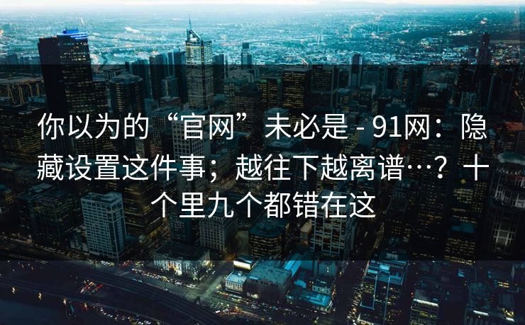 你以为的“官网”未必是 - 91网：隐藏设置这件事；越往下越离谱…？十个里九个都错在这