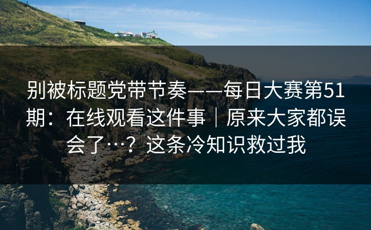 别被标题党带节奏——每日大赛第51期:在线观看这件事|原来大家都误会了…?这条冷知识救过我 别被标题党带节奏——每日大赛第51期:在线观看这件事|原来大家都误会了…?这条冷知识救过我