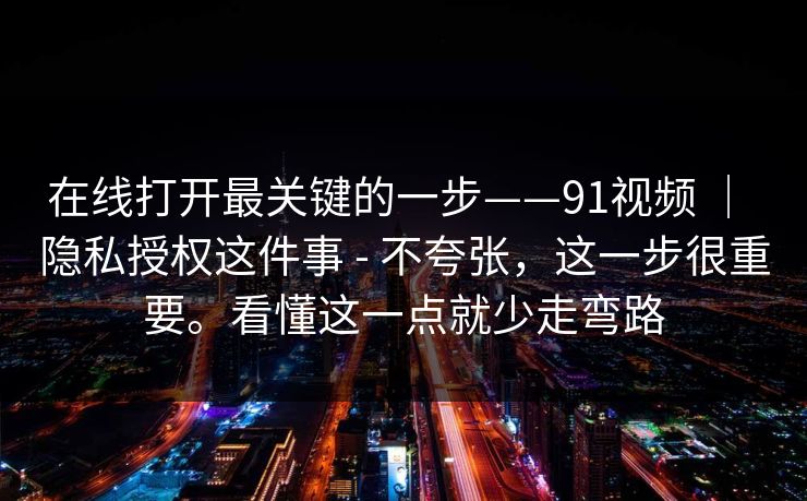 在线打开最关键的一步——91视频 ｜ 隐私授权这件事 - 不夸张，这一步很重要。看懂这一点就少走弯路