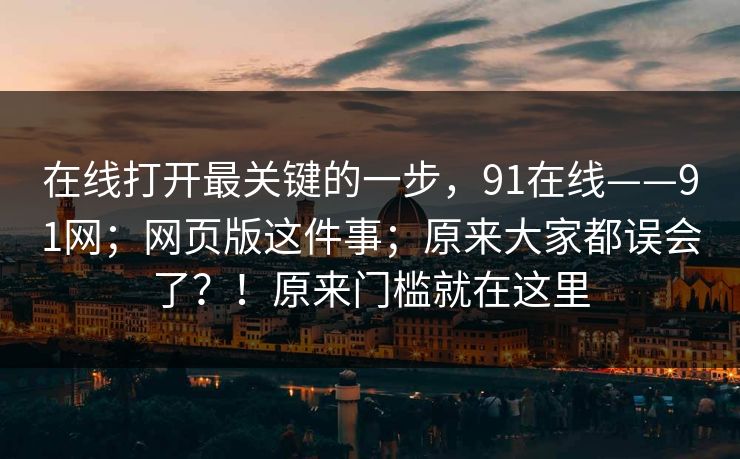 在线打开最关键的一步,91在线——91网;网页版这件事;原来大家都误会了?!原来门槛就在这里 在线打开最关键的一步,91在线——91网;网页版这件事;原来大家都误会了?!原来门槛就在这里