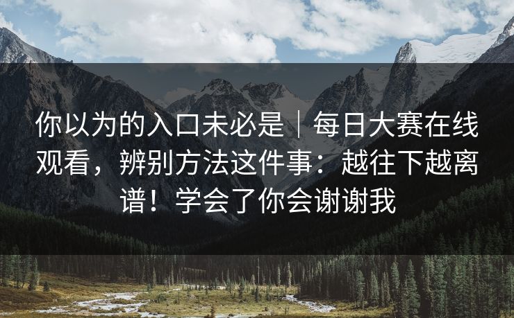 你以为的入口未必是|每日大赛在线观看,辨别方法这件事:越往下越离谱!学会了你会谢谢我 你以为的入口未必是|每日大赛在线观看,辨别方法这件事:越往下越离谱!学会了你会谢谢我