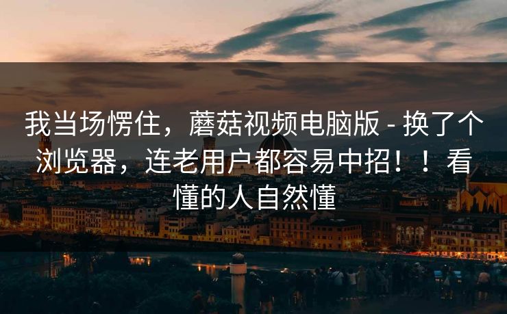 我当场愣住,蘑菇视频电脑版 - 换了个浏览器,连老用户都容易中招!!看懂的人自然懂 我当场愣住,蘑菇视频电脑版 - 换了个浏览器,连老用户都容易中招!!看懂的人自然懂