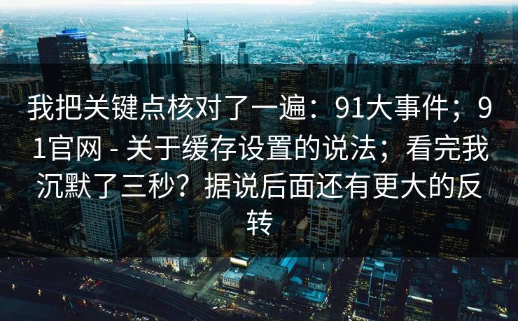 我把关键点核对了一遍:91大事件;91官网 - 关于缓存设置的说法;看完我沉默了三秒?据说后面还有更大的反转 我把关键点核对了一遍:91大事件;91官网 - 关于缓存设置的说法;看完我沉默了三秒?据说后面还有更大的反转